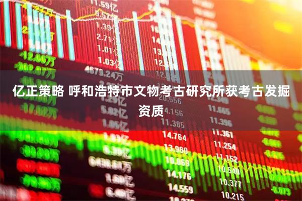 亿正策略 呼和浩特市文物考古研究所获考古发掘资质