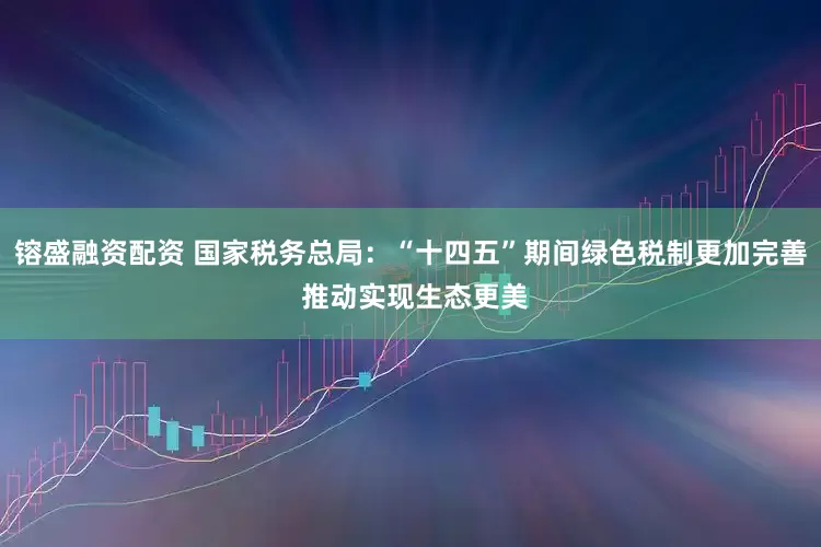 镕盛融资配资 国家税务总局：“十四五”期间绿色税制更加完善 推动实现生态更美