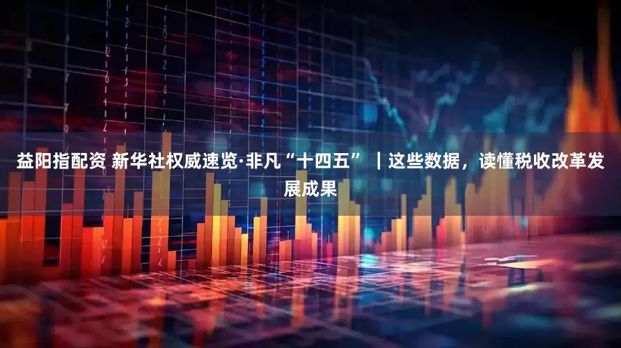 益阳指配资 新华社权威速览·非凡“十四五” ｜这些数据，读懂税收改革发展成果