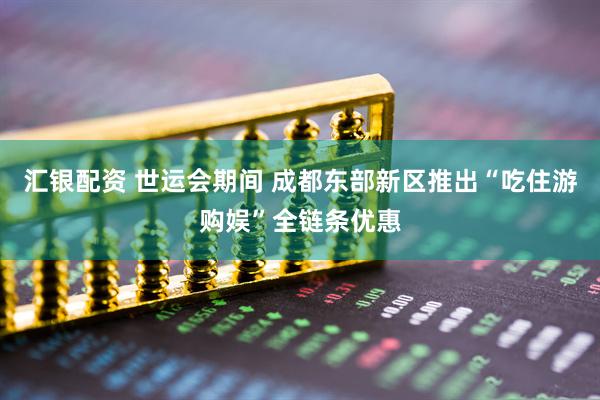 汇银配资 世运会期间 成都东部新区推出“吃住游购娱”全链条优惠