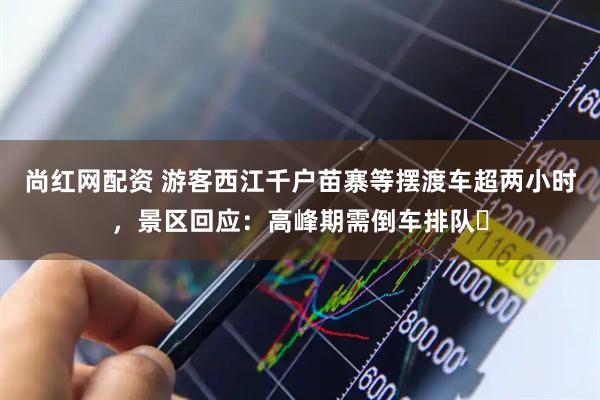 尚红网配资 游客西江千户苗寨等摆渡车超两小时，景区回应：高峰期需倒车排队​