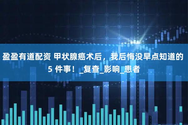 盈盈有道配资 甲状腺癌术后，我后悔没早点知道的 5 件事！_复查_影响_患者