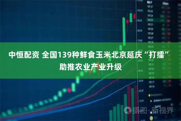 中恒配资 全国139种鲜食玉米北京延庆“打擂” 助推农业产业升级