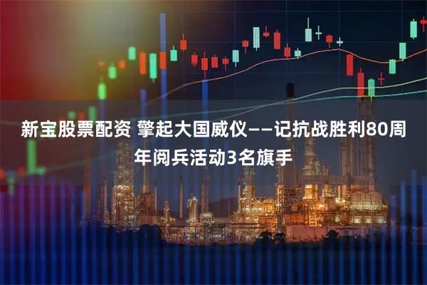 新宝股票配资 擎起大国威仪——记抗战胜利80周年阅兵活动3名旗手