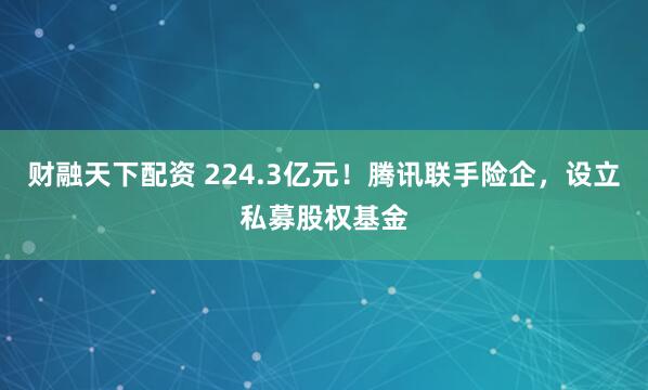 财融天下配资 224.3亿元！腾讯联手险企，设立私募股权基金