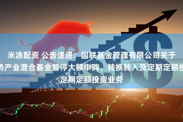 米涂配资 公告速递：国联基金管理有限公司关于国联优势产业混合基金暂停大额申购、转换转入及定期定额投资业务
