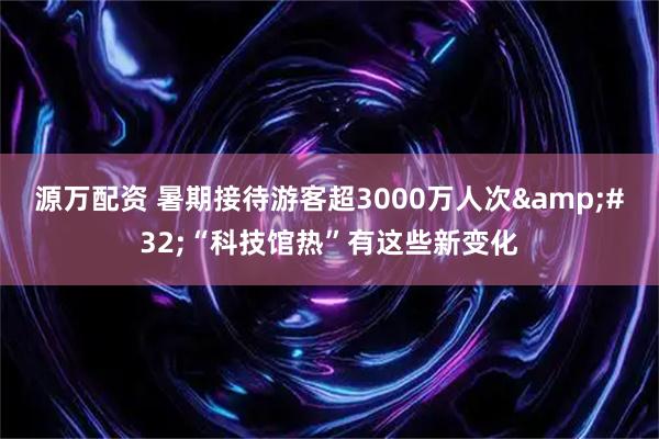 源万配资 暑期接待游客超3000万人次 “科技馆热”有这些新变化