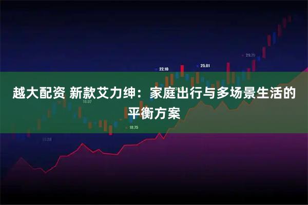 越大配资 新款艾力绅：家庭出行与多场景生活的平衡方案