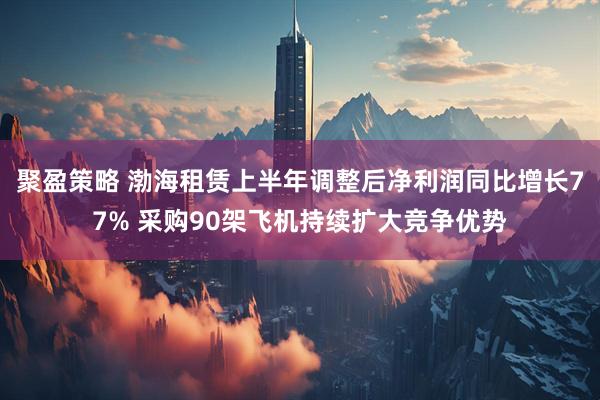 聚盈策略 渤海租赁上半年调整后净利润同比增长77% 采购90架飞机持续扩大竞争优势