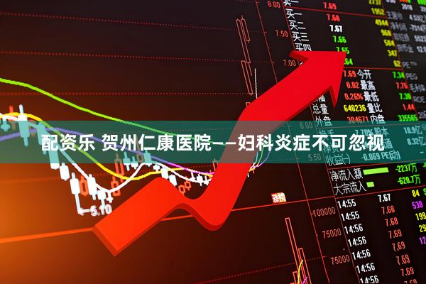 配资乐 贺州仁康医院——妇科炎症不可忽视