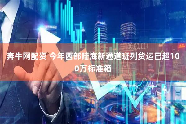 奔牛网配资 今年西部陆海新通道班列货运已超100万标准箱