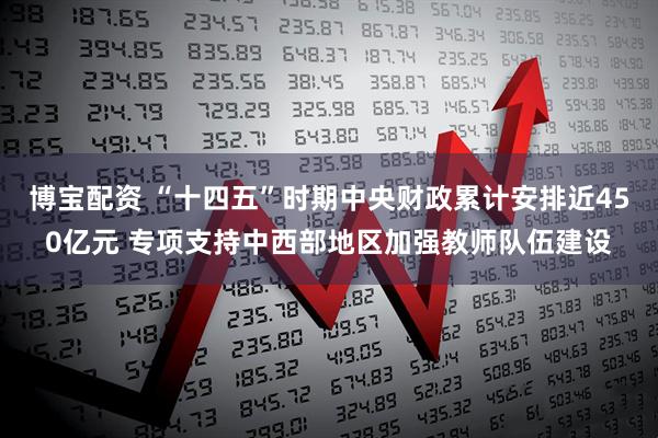 博宝配资 “十四五”时期中央财政累计安排近450亿元 专项支持中西部地区加强教师队伍建设