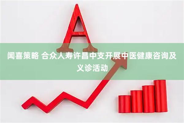 闻喜策略 合众人寿许昌中支开展中医健康咨询及义诊活动
