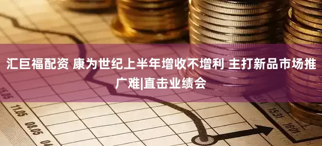 汇巨福配资 康为世纪上半年增收不增利 主打新品市场推广难|直击业绩会
