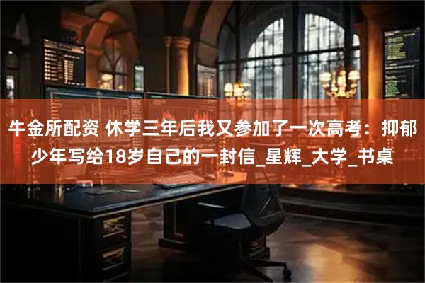 牛金所配资 休学三年后我又参加了一次高考：抑郁少年写给18岁自己的一封信_星辉_大学_书桌