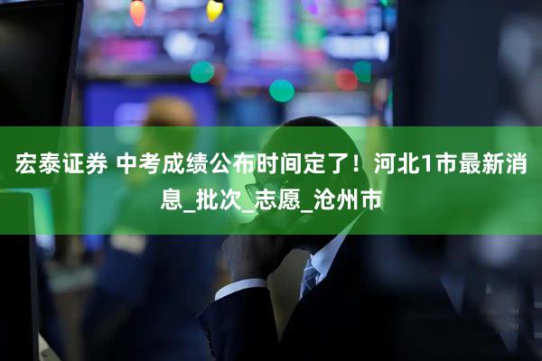 宏泰证券 中考成绩公布时间定了！河北1市最新消息_批次_志愿_沧州市