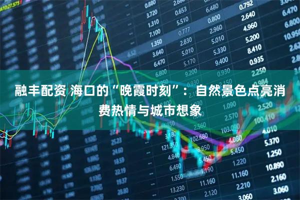 融丰配资 海口的“晚霞时刻”：自然景色点亮消费热情与城市想象