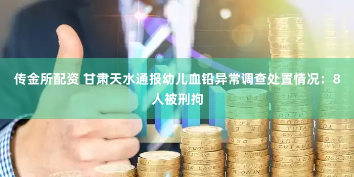 传金所配资 甘肃天水通报幼儿血铅异常调查处置情况：8人被刑拘