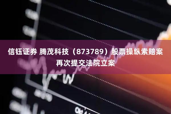 信钰证券 腾茂科技（873789）股票操纵索赔案再次提交法院立案