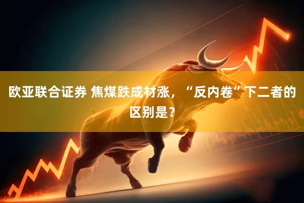 欧亚联合证券 焦煤跌成材涨，“反内卷”下二者的区别是？
