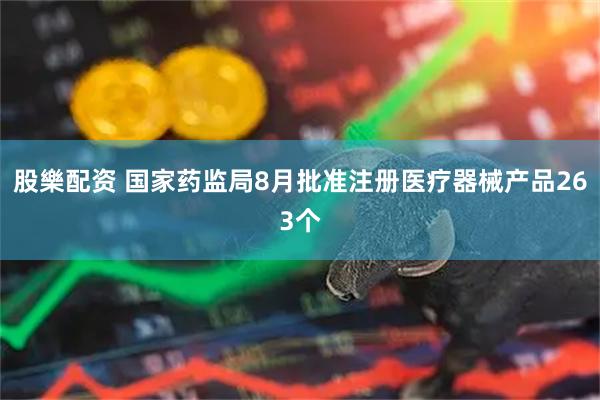 股樂配资 国家药监局8月批准注册医疗器械产品263个