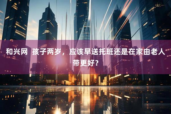和兴网  孩子两岁，应该早送托班还是在家由老人带更好？