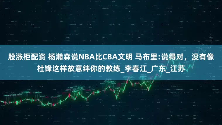股涨柜配资 杨瀚森说NBA比CBA文明 马布里:说得对，没有像杜锋这样故意绊你的教练_李春江_广东_江苏