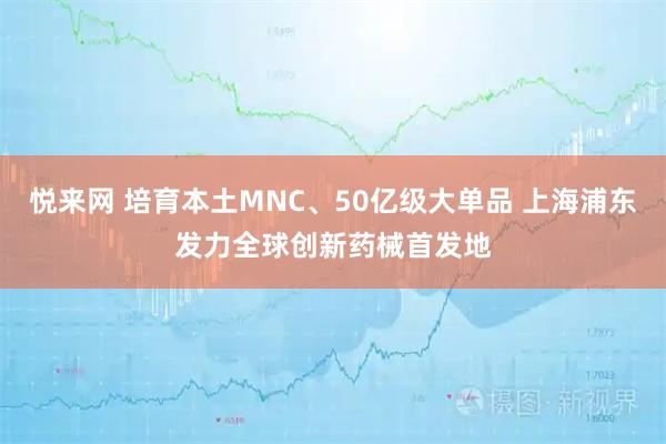 悦来网 培育本土MNC、50亿级大单品 上海浦东发力全球创新药械首发地