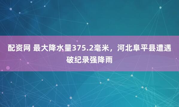 配资网 最大降水量375.2毫米，河北阜平县遭遇破纪录强降雨