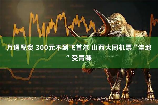 万通配资 300元不到飞首尔 山西大同机票“洼地”受青睐
