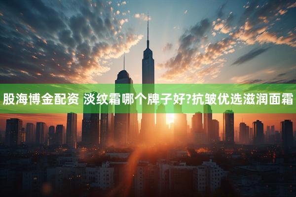 股海博金配资 淡纹霜哪个牌子好?抗皱优选滋润面霜
