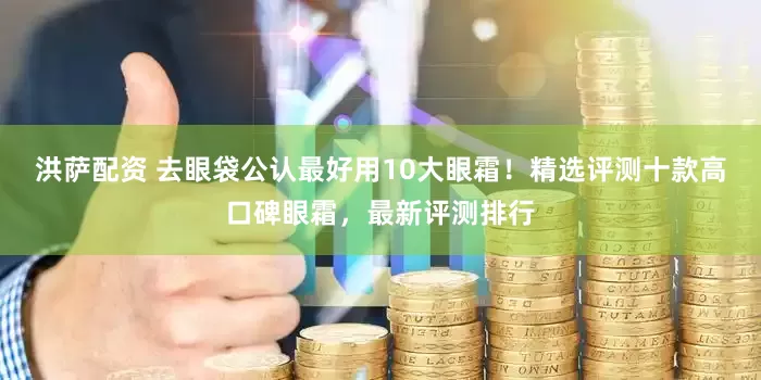 洪萨配资 去眼袋公认最好用10大眼霜！精选评测十款高口碑眼霜，最新评测排行